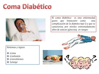 El coma diabético es una enfermedad 
grave que transcurre como una 
complicación de la diabetes tipo 2 y que se 
caracteriza por niveles extremadamente 
altos de azúcar (glucosa) en sangre. 
Síntomas y signos 
 Coma 
 Confusión 
 Convulsiones 
 Letargo 
 