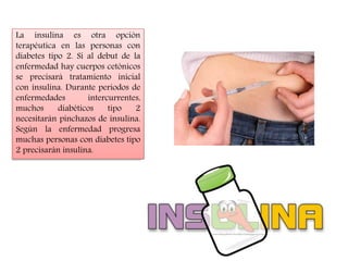 La insulina es otra opción 
terapéutica en las personas con 
diabetes tipo 2. Si al debut de la 
enfermedad hay cuerpos cetónicos 
se precisará tratamiento inicial 
con insulina. Durante periodos de 
enfermedades intercurrentes, 
muchos diabéticos tipo 2 
necesitarán pinchazos de insulina. 
Según la enfermedad progresa 
muchas personas con diabetes tipo 
2 precisarán insulina. 
 