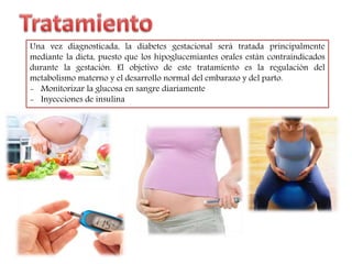 Una vez diagnosticada, la diabetes gestacional será tratada principalmente 
mediante la dieta, puesto que los hipoglucemiantes orales están contraindicados 
durante la gestación. El objetivo de este tratamiento es la regulación del 
metabolismo materno y el desarrollo normal del embarazo y del parto. 
- Monitorizar la glucosa en sangre diariamente 
- Inyecciones de insulina 
 