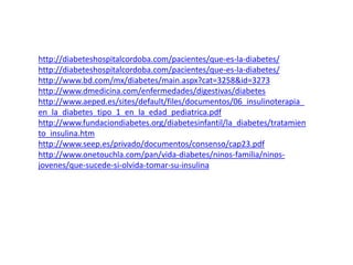 http://diabeteshospitalcordoba.com/pacientes/que-es-la-diabetes/ 
http://diabeteshospitalcordoba.com/pacientes/que-es-la-diabetes/ 
http://www.bd.com/mx/diabetes/main.aspx?cat=3258&id=3273 
http://www.dmedicina.com/enfermedades/digestivas/diabetes 
http://www.aeped.es/sites/default/files/documentos/06_insulinoterapia_ 
en_la_diabetes_tipo_1_en_la_edad_pediatrica.pdf 
http://www.fundaciondiabetes.org/diabetesinfantil/la_diabetes/tratamien 
to_insulina.htm 
http://www.seep.es/privado/documentos/consenso/cap23.pdf 
http://www.onetouchla.com/pan/vida-diabetes/ninos-familia/ninos-jovenes/ 
que-sucede-si-olvida-tomar-su-insulina 
 