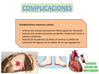 Complicaciones macrovas culares: 
• Arterias del corazón provocando infarto agudo de miocardio. 
• Arterias del cerebro causando accidentes cerebrovasculares o 
infartos cerebrales. 
• Arterias de las piernas con dolor al caminar o cambio de 
coloración de algunos de los dedos de los pies (gangrena). 
 