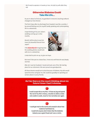 Otherwise Diabetes Could
Take His Life…
As you’re about to findout, my grandson’s innocent, touching outburst
changedourlives forever.
The first 2 days a ermy discharge from hospital I was like a zombie. I
lay aroundfeeling sorry formyself, hardly speaking andcontemplating
life in a wheelchair.
I kept thinking of my son Julian’s
wedding coming upin a few
months.
WouldI still be alive to see him
marry his beautiful fiancée from
Japan?
I felt physically sick imagining how
the wedding photos wouldlook
with me in a wheelchair.
Linda triedto pick me up, to give me hope.
But even if she put on a brave face, I knew too well that she was deeply
worried.
A erall, I was herhusband. I lovedandtook care of her. We hadbig
plans forourretirement. We were proudnew grandparents.
All these dreams wouldturn to dust because of diabetes. My wife would
spendhertime caring forme. We couldkiss goodbye to spending our
winters down in sunny Florida.
As I lay there on the couch thinking about my
future I knew I had 3 choices:
I could accept thisasmy fate. I’d losemy legand spend
therest of my lifeinmisery, a burdentoothers, broke
and unabletowalk, travel or livenormally ever again.
I could get mad at theworld and complainabout how
medicinehad failed me.
I could tell anyonewho’d listenthat thediabetes
industry wasa giant fraud and I wasa victim.
We’ll needto operate in 8 weeks orless. He toldmy wife a erthey
le .
 