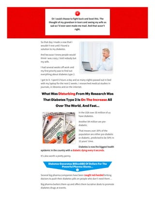 So that day I made a vow that I
wouldn’t rest until I founda
solution to my diabetes.
Andbecause I knew people would
think I was crazy, I toldnobody but
my wife.
I hadseveral weeks oﬀ work and
my first priority was to findout
everything about diabetes type 2.
I got to it. I spent 6 hours a day andas many nights passedout in bed
with my laptopforthe next 2 weeks. I researchedmedical studies in
journals, in libraries andon the internet.
What Was Disturbing From My Research Was
That Diabetes Type 2 Is On The Increase All
Over The World, And Fast…
In the USA over30 million of us
have diabetes.
Another84 million are pre-
diabetic.
That means over30% of the
population are eitherpre-diabetic
ordiabetic, predictedto be 50% in
10 years’ time.
Diabetes is now the biggest health
epidemic in the country with a diabetic dying every 6 seconds.
It’s also worth a pretty penny.
Several big pharma companies have been caught red-handedbribing
doctors to push theirdiabetes pills on people who don’t needthem…
Big pharma butters them upandoﬀers them lucrative deals to promote
diabetes drugs at events.
Or I could choosetofight back and beat this. The
thought of my grandsonintearsand seeingmy wifeas
sad asI’d ever seenmadememad. And that wasn’t
right.
 