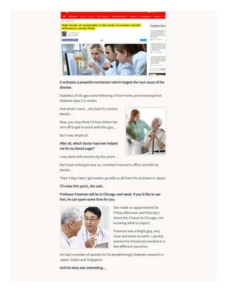 It activates a powerful mechanism which targets the root cause of the
disease.
Diabetics of all ages were following it from home andreversing their
diabetes type 2 in weeks.
Andwhat’s more…she hadhis contact
details…
Now, you may think I’dhave bitten her
arm oﬀ to get in touch with this guy…
But I was skeptical.
A erall, which doctorhadeverhelped
me fix my bloodsugar?
I was done with doctors by this point…
But I hadnothing to lose so I emailedFreeman’s oﬀice andle my
details…
Then 4 days laterI got woken upwith a call from his assistant in Japan.
I’ll make this quick, she said...
ProfessorFreeman will be in Chicago next week. If you’dlike to see
him, he can spare some time foryou.
She made an appointment for
Friday a ernoon andthat day I
drove the 4 hours to Chicago, not
knowing what to expect.
Freeman was a bright guy, very
clearanddown to earth. I quickly
learnedhe’dlivedandworkedin a
few diﬀerent countries.
He hada numberof awards forhis breakthrough diabetes research in
Japan, Dubai andSingapore.
Andhis story was interesting…
 