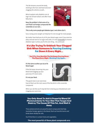 This fat streams aroundthe body,
sticking to the liverandheart andeven
clogging the arteries as well...
Which explains why diabetics are at
high risk of heart attack ando en have
fatty livers.
Now, the problem is that some of us
can’t flush out foreign compounds like
ceramides on ourown…
This is why some people get diabetes type 2 andothers don’t.
Sure, losing some weight can helpbut it’s not enough formost people.
No matterhow hardyou try to fix yourbloodsugar, even if you exercise
daily andeat next to no sugarandcarbs, it’s nearimpossible to reverse
diabetes type 2 unless you fix this one thing…he continued.
It’s Like Trying To Unblock Your Clogged
Sink When Someone Is Pouring Cooking
Fat Down It Every Night…
It’s the same as when you try to fix
bloodsugar:
If the fat keeps streaming into your
bloodandclogging upyour
pancreas it’ll neverwork.
It’s not yourfault.
The goodnews is we now know
how to flush out the root cause of the fat which is this ceramide
compound.
When you do that you’ll stopfat from entering yourbloodstream and
clogging yourpancreas.
You Only Need To Add A Powerful Blend Of
Phytonutrients To Your Diet That Target And
Destroy The Cause Of This Fat, And Melt It
Away
These phytonutrients are powerful plant compounds that help
neutralize foreign agents in the blood, flush out harmful toxins and
break down deadly fat cells.
You’ll findthem in certain fruits andvegetables.
Themostpowerful oftheseplantcompoundsare:
 