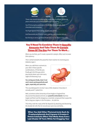 These may soundintimidating but really, they’re simple medicinal
plant chemicals you’ll findin foods at grocery stores…
You’ll findprophenylphenols in foods like chives, grapes, dark
chocolate andcinnamon.
You’ll get lignans from eating squash andcarrots…
Andflavonoids you’ll findin celery, parsley andromaine lettuce…
But the key is not to get these foods andjust eat them in any order.
You’ll Need To Combine Them In Speci ic
Amounts And Take Them At Certain
Times Of The Day For Them To Work…
When you do that, you’ll create a powerful catalytic eﬀect andincrease
theirpotency.
This is what kickstarts the powerful chain reaction to reversing your
diabetes type 2.
When you addthese nutrients to
yourdiet in these specific
combinations, it’ll be like you
finally get ridof the guy who’s
pouring fat down yoursink every
night andblocking it up.
You unclog yourbody, clean it out
andit starts working perfectly well
again, especially yourpancreas.
This soundedgoodto me but I was a little skeptical. How does it
actually work? I askedhim.
Well, scientists at the University of East Anglia in Englandfirst
discoveredthat phytonutrients are powerful antioxidants that first
target andflush out the dangerous ceramide compoundthat causes the
fat to clog yourorgans in the first place…he toldme.
Then they melt the nasty white fat deposits by attacking anddissolving
the deadly fat cells that sit aroundyourpancreas andbelly…
When You Add Other Phytonutrients Such As
Prophenylphenols And Lignans It Creates A
Potent Catalytic Eﬀect That Melts Away Every
Last Cluster Of Toxic White Fat Clogging Your
 