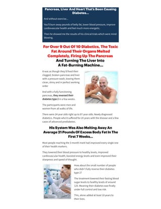 Pancreas, Liver And Heart That’s Been Causing
Diabetes…
Andwithout exercise...
You’ll burn away pounds of belly fat, lowerbloodpressure, improve
cardiovascularhealth andfeel much more energetic.
Then he showedme the results of his clinical trials which were mind-
blowing.
For Over 9 Out Of 10 Diabetics, The Toxic
Fat Around Their Organs Melted
Completely, Firing Up The Pancreas
And Turning The Liver Into
A Fat-Burning Machine…
It was as though they’dfixedtheir
clogged, broken pancreas andliver
with a pressure wash, leaving them
clean, shiny andin perfect working
order
Andwith a fully functioning
pancreas, they reversedtheir
diabetes type 2 in a few weeks.
The participants were men and
women from all walks of life.
There were 24-yearolds right upto 87-yearolds. Newly diagnosed
diabetics. People who’dsuﬀeredfor20 years with the disease anda few
cases of advancedprediabetes.
His System Was Also Melting Away An
Average 21 Pounds Of Excess Body Fat In The
First 7 Weeks…
Most people reaching the 3-month mark hadimprovedevery single one
of theirhealth markers.
They loweredtheirbloodpressure to healthy levels, improved
cardiovascularhealth, boostedenergy levels andeven improvedtheir
sharpness andspeedof thought.
How about the small numberof people
who didn’t fully reverse theirdiabetes
type 2?
The treatment loweredtheirfasting blood
sugarlevels to healthy levels of around
125. Meaning theirdiabetes was finally
underfull control andlow risk.
This, alone addedat least 10 years to
theirlives.
 