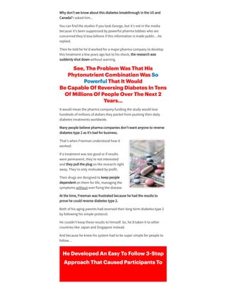Why don’t we know about this diabetes breakthrough in the US and
Canada? I askedhim...
You can findthe studies if you look George, but it’s not in the media
because it’s been suppressedby powerful pharma lobbies who are
concernedthey’dlose billions if this information is made public…he
replied.
Then he toldhe he’dworkedfora majorpharma company to develop
this treatment a few years ago but to his shock, the research was
suddenly shut down without warning.
See, The Problem Was That His
Phytonutrient Combination Was So
Powerful That It Would
Be Capable Of Reversing Diabetes In Tens
Of Millions Of People Over The Next 2
Years…
It wouldmean the pharma company funding the study wouldlose
hundreds of millions of dollars they pocket from pushing theirdaily
diabetes treatments worldwide.
Many people believe pharma companies don’t want anyone to reverse
diabetes type 2 as it’s badforbusiness.
That’s when Freeman understoodhow it
worked:
If a treatment was too goodorif results
were permanent, they’re not interested
andthey pull the plug on the research right
away. They’re only motivatedby profit.
Theirdrugs are designedto keeppeople
dependent on them forlife, managing the
symptoms without everfixing the disease.
At the time, Freeman was frustratedbecause he hadthe results to
prove he couldreverse diabetes type 2.
Both of his aging parents hadreversedtheirlong-term diabetes type 2
by following his simple protocol.
He couldn’t keepthese results to himself. So, he’dtaken it to other
countries like Japan andSingapore instead.
Andbecause he knew his system hadto be supersimple forpeople to
follow…
He Developed An Easy To Follow 3 Step
Approach That Caused Participants To
 