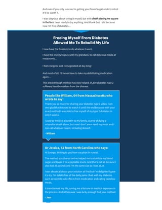 Andeven if you only succeedin getting yourbloodsugarundercontrol
it’ll be worth it.
I was skeptical about trying it myself, but with death staring me square
in the face, I was ready to try anything. Andthank GodI didbecause
now I’m free of diabetes…
Freeing Myself From Diabetes
Allowed Me To Rebuild My Life
I now have the freedom to do whateverI want.
I have the energy to play with my grandson, to eat delicious meals at
restaurants...
I feel energetic andreinvigoratedall day long!
Andmost of all, I’ll neverhave to take my debilitating medication
again…
This breakthrough methodhas now helped37,839 diabetes type 2
suﬀerers free themselves from the disease.
PeoplelikeWilliam,64from Massachusettswho
wroteto say:
Thank you so much forsharing yourdiabetes type 2 video. I am
very gladthat I stayedto watch it until the endbecause with your
exact methodI was able to free myself of my type 2 diabetes in
only 5 weeks.
I usedto feel like a burden to my family, scaredof dying a
miserable death alone, but now I don’t even needmy meds andI
can eat whateverI want, including dessert.
- William
OrJessica,52from NorthCarolinawho says:
Hi George. Writing to you from vacation in Hawaii.
The methodyou sharedonline helpedme to stabilize my blood
sugarandlowerit to acceptable levels. Andthat’s not all because I
also lost 36 pounds andI’m the same size as I was at 29.
I was skeptical about yoursolution at first but I'm delightedI gave
it a try. I’m totally free of the daily pains I hadwith my diabetes
such as horrible side eﬀects from medication andeating tasteless
meals.
It transformedmy life, saving me a fortune in medical expenses in
the process. Andall because I was lucky enough findyourmethod.
- Jess
 