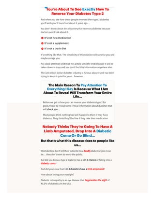 You’re About To See Exactly How To
Reverse Your Diabetes Type 2
Andwhen you see how these people reversedtheirtype 2 diabetes
you’ll wish you’dfoundout about it years ago…
You don’t know about this discovery that reverses diabetes because
doctors won’t talk about it.
It’snotnewmedication
It’snota supplement
It’snota crash diet
It’s nothing like that. The simplicity of this solution will surprise you and
maybe enrage you.
Pay close attention andreadthis article until the endbecause it will be
taken down in days andyou can’t findthis information anywhere else.
The 325-billion-dollardiabetes industry is furious about it andhas been
trying to keepit quiet foryears...however...
Nobody Thinks They’re Going To Have A
Limb Amputated, Drop Into A Diabetic
Coma Or Go Blind…
But that’s what this disease does to people like
us…
Most doctors don’t tell theirpatients how deadly diabetes type 2 can
be… they don’t want to worry the public.
But didyou know a type 2 diabetic has a 1 in 6 chance of falling into a
diabetic coma?
Anddidyou know that 1 in 4 diabetics have a limbamputated?
How about losing youreyesight?
Diabetic retinopathy is an eye disease that degenerates the sight of
40.3% of diabetics in the USA.
The Main Reason To Pay Attention To
Everything I Say Is Because What I Am
About To Reveal Will Transform Your Entire
Life…
Before we get to how you can reverse yourdiabetes type 2 for
good, I have to reveal some critical information about diabetes that
will shock you…
Most people think nothing badwill happen to them if they have
diabetes. They think they’ll be fine if they take theirmedication.
 