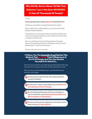 I’ll Show You The Scienti ic Proof Behind This
Method That Reverses Type 2 Diabetes In 9
Out Of 10 People And You Can Decide
Yourself If It’s Worth It…
Andeven if you succeedin only improving yourbloodsugarlevels I urge
you to give it a try. Because that alone can adda decade to yourlife.
When you free yourself of diabetes type 2, you will transform your
entire life. Just imagine:
Nomoreworriesabouthorrifc,life-ending conditions
caused bydiabetes…
Nomorepanicattacksaboutfalling intoa diabeticcoma
and waking up with brain damage…
Nomoreblowing thousandsofhard-earned dollarsa
year on medsthatcausebloating,kidneyproblemsand
failuretoperformin thebedroom…
Nomorewaking up fromnightmares,drenched in sweat
abouthaving your leg hacked oﬀ…
Why Did My Doctor Never Tell Me That 
Diabetes Type 2 Has Been REVERSED 
In Tens Of Thousands Of People?
It’s true.
Yet my own doctorwho I trusted, neveronce mentionedit to me.
I felt furious at myself forhaving blindly followedhis advice.
Advice which ledto a sudden diabetic coma, to the brink of brain
damage andleg amputation.
Thousands have men andwomen have reversedtheirdiabetes type
2 andnow live happy, healthy lives. Andit’s all thanks to the formula
I’m about to share with you.
Now I can understandit if you’re feeling skeptical at this point
because most people believe there's nothing you can do to reverse
diabetes type 2. I usedto believe that too.
But if you stay with me for4 minutes...
 