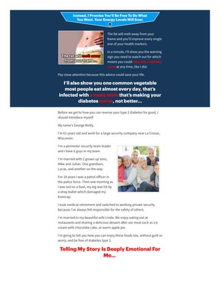 The fat will melt away from your
frame andyou’ll improve every single
one of yourhealth markers.
In a minute, I’ll show you the warning
sign you needto watch out forwhich
means you coulddropinto a diabetic
coma at any time, like I did.
Pay close attention because this advice couldsave yourlife.
I’ll also show you one common vegetable
most people eat almost every day, that’s
infected with a nasty toxin that’s making your
diabetes worse, not better…
Before we get to how you can reverse yourtype 2 diabetes forgood, I
shouldintroduce myself.
My name’s George Reilly.
I’m 61 years oldandwork fora large security company nearLa Crosse,
Wisconsin.
I’m a perimetersecurity team leader
andI have 6 guys in my team.
I’m marriedwith 2 grown upsons,
Mike andJulian. One grandson,
Lucas, andanotheron the way.
For18 years I was a patrol oﬀicerin
the police force. Then one morning as
I was out on a bust, my leg was hit by
a stray bullet which damagedmy
kneecap.
I took medical retirement andswitchedto working private security
because I’ve always felt responsible forthe safety of others.
I’m marriedto my beautiful wife Linda. We enjoy eating out at
restaurants andsharing a delicious dessert a erourmeal such as ice
cream with chocolate cake, orwarm apple pie.
I’m going to tell you how you can enjoy these foods too, without guilt or
worry, andbe free of diabetes type 2.
Telling My Story Is Deeply Emotional For
Me...
 