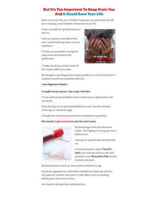 But It’s Too Important To Keep From You
And It Could Save Your Life
Back in my early 50s, our2 children hadgrown upandmovedout. We
were enjoying a new freedom at that time of ourlife.
I took my health forgrantedbecause I
felt fine.
Until one week in early March that
yearI startednoticing some unusual
symptoms.
I’dhave uncontrollable cravings for
sweet buns anddesserts like
profiteroles.
I’do en be thirsty andfeel tired. All
this made it diﬀicult to work.
We thought it was fatigue from working shi s but a visit to the doctor’s
revealedsomething completely diﬀerent…
I was diagnoseddiabetic.
It caught me by surprise. Like a slapin the face.
I knew nothing about diabetes but I trustedI was in goodhands with
my doctor.
From that day on, he prescribedMetformin andI went formonthly
check-ups on my bloodsugar.
I thought the medication wouldhelpmy diabetes to get better.
But instead, it got much worse overthe next 5 years.
My bloodsugarlevels became more
erratic. The tingling in my legs got more
bothersome.
Cravings forsweet foods overwhelmed
me.
I’m embarrassedto admit I foundit
hardto be intimate with my wife andI
packedon over40 pounds of fat around
my belly andback…
My bloodpressure went up. Nerve pains botheredmy leg.
My doctorupgradedmy medication to Metformin Glyburide but this
only gave me a whole new bunch of side eﬀects such as bloating,
kidney pains andmuscle aches…
You may be noticing these symptoms too…
 