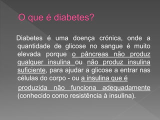 Diabetes é uma doença crónica, onde a
quantidade de glicose no sangue é muito
elevada porque o pâncreas não produz
qualquer insulina ou não produz insulina
suficiente, para ajudar a glicose a entrar nas
células do corpo - ou a insulina que é
produzida não funciona adequadamente
(conhecido como resistência à insulina).
 