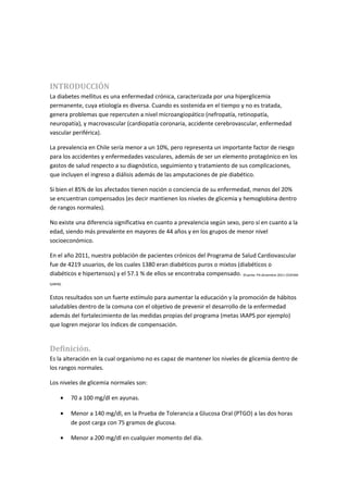 INTRODUCCIÓN
La diabetes mellitus es una enfermedad crónica, caracterizada por una hiperglicemia
permanente, cuya etiología es diversa. Cuando es sostenida en el tiempo y no es tratada,
genera problemas que repercuten a nivel microangiopático (nefropatía, retinopatía,
neuropatía), y macrovascular (cardiopatía coronaria, accidente cerebrovascular, enfermedad
vascular periférica).

La prevalencia en Chile sería menor a un 10%, pero representa un importante factor de riesgo
para los accidentes y enfermedades vasculares, además de ser un elemento protagónico en los
gastos de salud respecto a su diagnóstico, seguimiento y tratamiento de sus complicaciones,
que incluyen el ingreso a diálisis además de las amputaciones de pie diabético.

Si bien el 85% de los afectados tienen noción o conciencia de su enfermedad, menos del 20%
se encuentran compensados (es decir mantienen los niveles de glicemia y hemoglobina dentro
de rangos normales).

No existe una diferencia significativa en cuanto a prevalencia según sexo, pero sí en cuanto a la
edad, siendo más prevalente en mayores de 44 años y en los grupos de menor nivel
socioeconómico.

En el año 2011, nuestra población de pacientes crónicos del Programa de Salud Cardiovascular
fue de 4219 usuarios, de los cuales 1380 eran diabéticos puros o mixtos (diabéticos o
diabéticos e hipertensos) y el 57.1 % de ellos se encontraba compensado. (Fuente: P4 diciembre 2011 CESFAM
GARIN).


Estos resultados son un fuerte estímulo para aumentar la educación y la promoción de hábitos
saludables dentro de la comuna con el objetivo de prevenir el desarrollo de la enfermedad
además del fortalecimiento de las medidas propias del programa (metas IAAPS por ejemplo)
que logren mejorar los índices de compensación.


Definición.
Es la alteración en la cual organismo no es capaz de mantener los niveles de glicemia dentro de
los rangos normales.

Los niveles de glicemia normales son:

      •   70 a 100 mg/dl en ayunas.

      •   Menor a 140 mg/dl, en la Prueba de Tolerancia a Glucosa Oral (PTGO) a las dos horas
          de post carga con 75 gramos de glucosa.

      •   Menor a 200 mg/dl en cualquier momento del día.
 