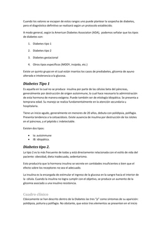 Cuando los valores se escapan de estos rangos uno puede plantear la sospecha de diabetes,
pero el diagnóstico definitivo se realizará según un protocolo establecido.

A modo general, según la American Diabetes Associaton (ADA), podemos señalar que los tipos
de diabetes son:

    1. Diabetes tipo 1

    2. Diabetes tipo 2

    3. Diabetes gestacional

    4. Otros tipos específicos (MODY, insípida, etc.)

Existe un quinto grupo en el cual están insertos los casos de prediabetes, glicemia de ayuno
alterada e intolerancia a la glucosa.

Diabetes Tipo 1
Es aquella en la cual no se produce insulina por parte de las células beta del páncreas,
generalmente por destrucción de origen autoinmune, lo cual hace necesario la administración
de esta hormona de manera exógena. Puede también ser de etiología idiopática. Se presenta a
temprana edad. Su manejo se realiza fundamentalmente en la atención secundaria u
hospitalaria.

Tiene un inicio agudo, generalmente en menores de 20 años, debuta con polidipsia, polifagia.
Presenta tendencia a la cetoacidosis. Existe ausencia de insulina por destrucción de los islotes
en el páncreas, y el péptido c indetectable.

Existen dos tipos:

    •   Ia: autoinmune
    •   IB: idiopática.

Diabetes tipo 2.
La tipo 2 es la más frecuente de todas y está directamente relacionada con el estilo de vida del
paciente: obesidad, dieta inadecuada, sedentarismo.

Esto produciría que la hormona insulina se secrete en cantidades insuficientes o bien que el
efecto sobre los receptores no sea el adecuado.

La insulina es la encargada de estimular el ingreso de la glucosa en la sangre hacia el interior de
la célula. Cuando la insulina no logra cumplir con el objetivo, se produce un aumento de la
glicemia asociado a una insulino resistencia.


Cuadro clínico
Clásicamente se han descrito dentro de la Diabetes las tres “p” como síntomas de su aparición:
polidipsia, poliuria y polifagia. No obstante, que estos tres elementos se presenten en el inicio
 