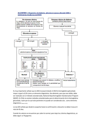 Es muy importante señalar que la ADA incorporó desde el 2010 la hemoglobina glicosilada
mayor o igual a 6,5% como un elemento diagnóstico. No obstante, para que sea válido, debe
ser realizado con el método estandarizado, National Glycohemoglobin Standarization Program
(NGSP). En Chile no existen métodos estandarizados para la determinación de la Hemoglobina
glicosilada, razón por la cual este parámetro no puede ser considerado aún, como elemento
diagnóstico (Febrero 2012).

La Ley GES señala que desde la sospecha hasta la confirmación o descarte no deben trascurrir
más de 45 días.

Cuando los valores se encuentran por sobre lo normal, pero bajo los criterios diagnósticos, se
debe seguir un flujograma.
 