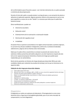 de la enfermedad es poco frecuente y pasan a ser más bien elementos de un cuadro avanzado
o sinónimos de descompensación.

Durante el inicio del cuadro, se puede producir una baja de peso, y una sensación de astenia o
adinamia sin explicación aparente. Algunos pacientes refieren orina espumosa lo cual es muy
poco específico y a veces con un olor “dulzón” o a manzana que indica que el cuadro lleva
bastante tiempo.

Otras manifestaciones pueden ser:

    •   Amenorrea secundaria

    •   Disfunción eréctil

    •   Enlentecimiento de la cicatrización o cicatrización tórpida

    •   Disminución de la agudeza visual

    •   Irritabilidad

Al examen físico se aprecian acrocordones en la región cervical asociado a acantosis nigricans,
lo cual será muy útil para establecer el diagnostico, dentro de un contexto de obesidad,
sedentarismo y algunos de los síntomas antes mencionados.

Dado que el cuadro clínico característico no siempre se presenta de manera clara, los
exámenes médicos preventivos del adulto adquieren una vital importancia respecto de este
tema al ser capaces de pesquisar elementos o factores de riesgo que pueden pasar
inadvertidos por ser asintomáticos.

Dentro de los pacientes con factores de riesgo elevado para desarrollar DM (y por ende
candidatos ideales para realizarles las pruebas de tamizaje,) son los que se mencionan en la
siguiente tabla:

Población de alto riesgo para desarrollar diabetes




Diagnóstico
El diagnóstico se realiza con exámenes de laboratorio. El hemoglucotest no sirve como
elemento único, al igual que la hemoglobina glicosilada, que se usa como marcador de
compensación y no como diagnóstico.
 