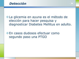 Detección
La glicemia en ayuna es el método de
elección para hacer pesquisa y
diagnosticar Diabetes Mellitus en adulto.
En casos dudosos efectuar como
segundo paso una PTGO
 