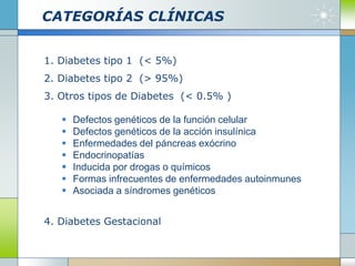 CATEGORÍAS CLÍNICAS
1. Diabetes tipo 1 (< 5%)
2. Diabetes tipo 2 (> 95%)
3. Otros tipos de Diabetes (< 0.5% )
 Defectos genéticos de la función celular
 Defectos genéticos de la acción insulínica
 Enfermedades del páncreas exócrino
 Endocrinopatías
 Inducida por drogas o químicos
 Formas infrecuentes de enfermedades autoinmunes
 Asociada a síndromes genéticos
4. Diabetes Gestacional
 