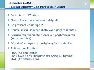 Diabetes LADA
(Latent Autoinmune Diabetes in Adult)
 Paciente ≥ a 25 años
 Generalmente normopeso o delgado
 Se presenta como tipo 2
 Control inicial sólo con dieta y/o hipoglicemiantes
 Fracaso relativamente precoz a hipoglicemiantes
(meses o años)
 Péptido C en ayuna y postglucagón disminuido
 Anticuerpos Positivos:
-ICA (Ac anti-islotes)
-Anti GAD ( Anti Hidrolasa del Acido Glutámico)
-IAA (Ac antiinsulina)
 