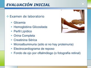 EVALUACIÓN INICIAL
 Examen de laboratorio
 Glicemia
 Hemoglobina Glicosilada
 Perfil Lipídico
 Orina Completa
 Creatinina Sérica
 Microalbuminuria (sólo si no hay proteinuria)
 Electrocardiograma de reposo
 Fondo de ojo por oftalmólogo (o fotografía retinal)
 