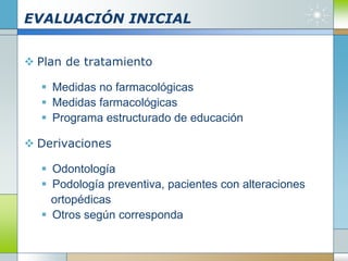 EVALUACIÓN INICIAL
 Plan de tratamiento
 Medidas no farmacológicas
 Medidas farmacológicas
 Programa estructurado de educación
 Derivaciones
 Odontología
 Podología preventiva, pacientes con alteraciones
ortopédicas
 Otros según corresponda
 