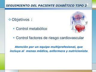 SEGUIMIENTO DEL PACIENTE DIABÉTICO TIPO 2
Objetivos :
 Control metabólico
 Control factores de riesgo cardiovascular
Atención por un equipo multiprofesional, que
incluya al menos médico, enfermera y nutricionista
 