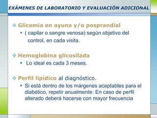 EXÁMENES DE LABORATORIO Y EVALUACIÓN ADICIONAL
 Glicemia en ayuna y/o posprandial
 ( capilar o sangre venosa) según objetivo del
control, en cada visita.
 Hemoglobina glicosilada
 Lo ideal es cada 3 meses.
 Perfil lipídico al diagnóstico.
 Si está dentro de los márgenes aceptables para el
diabético, repetir anualmente. En caso de perfil
alterado deberá hacerse con mayor frecuencia
 