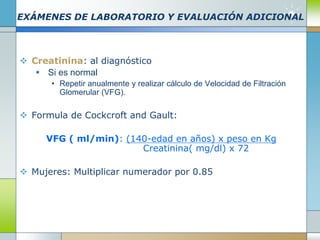 EXÁMENES DE LABORATORIO Y EVALUACIÓN ADICIONAL
 Creatinina: al diagnóstico
 Si es normal
• Repetir anualmente y realizar cálculo de Velocidad de Filtración
Glomerular (VFG).
 Formula de Cockcroft and Gault:
VFG ( ml/min): (140-edad en años) x peso en Kg
Creatinina( mg/dl) x 72
 Mujeres: Multiplicar numerador por 0.85
 