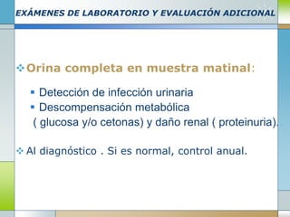 EXÁMENES DE LABORATORIO Y EVALUACIÓN ADICIONAL
Orina completa en muestra matinal:
 Detección de infección urinaria
 Descompensación metabólica
( glucosa y/o cetonas) y daño renal ( proteinuria).
 Al diagnóstico . Si es normal, control anual.
 