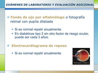 EXÁMENES DE LABORATORIO Y EVALUACIÓN ADICIONAL
 Fondo de ojo por oftalmólogo o fotografía
retinal con pupila dilatada
 Si es normal repetir anualmente.
 En diabéticos tipo 2 sin otro factor de riesgo ocular,
puede ser cada 3 años.
 Electrocardiograma de reposo
 Si es normal repetir anualmente.
 