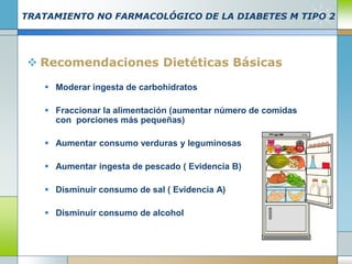 TRATAMIENTO NO FARMACOLÓGICO DE LA DIABETES M TIPO 2
 Recomendaciones Dietéticas Básicas
 Moderar ingesta de carbohidratos
 Fraccionar la alimentación (aumentar número de comidas
con porciones más pequeñas)
 Aumentar consumo verduras y leguminosas
 Aumentar ingesta de pescado ( Evidencia B)
 Disminuir consumo de sal ( Evidencia A)
 Disminuir consumo de alcohol
 