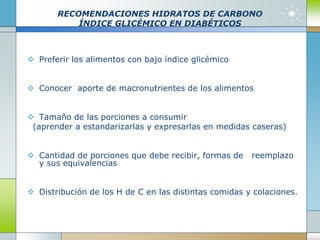 RECOMENDACIONES HIDRATOS DE CARBONO
ÍNDICE GLICÉMICO EN DIABÉTICOS
 Preferir los alimentos con bajo índice glicémico
 Conocer aporte de macronutrientes de los alimentos
 Tamaño de las porciones a consumir
(aprender a estandarizarlas y expresarlas en medidas caseras)
 Cantidad de porciones que debe recibir, formas de reemplazo
y sus equivalencias
 Distribución de los H de C en las distintas comidas y colaciones.
 