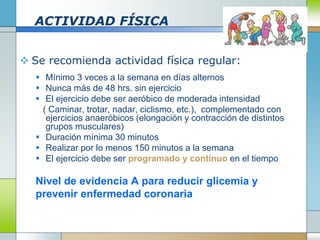 ACTIVIDAD FÍSICA
 Se recomienda actividad física regular:
 Mínimo 3 veces a la semana en días alternos
 Nunca más de 48 hrs. sin ejercicio
 El ejercicio debe ser aeróbico de moderada intensidad
( Caminar, trotar, nadar, ciclismo, etc.), complementado con
ejercicios anaeróbicos (elongación y contracción de distintos
grupos musculares)
 Duración mínima 30 minutos
 Realizar por lo menos 150 minutos a la semana
 El ejercicio debe ser programado y continuo en el tiempo
Nivel de evidencia A para reducir glicemia y
prevenir enfermedad coronaria
 