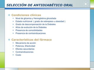 SELECCIÓN DE ANTIDIABÉTICO ORAL
 Condiciones clínicas
 Nivel de glicemia y Hemoglobina glicosilada
 Estado nutricional ( grado de sobrepeso u obesidad )
 Grado de descompensación de la Diabetes
 Años de evolución de la Diabetes
 Presencia de comorbilidades
 Presencia de contraindicaciones
 Características del fármaco
 Mecanismo de acción
 Potencia. Efectividad
 Efectos secundarios
 Contraindicaciones
 Costo
 