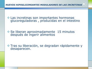 NUEVOS HIPOGLICEMIANTES MODULADORES DE LAS INCRETINAS
 Las incretinas son importantes hormonas
glucoreguladoras , producidas en el intestino
 Se liberan aproximadamente 15 minutos
después de ingerir alimentos
 Tras su liberación, se degradan rápidamente y
desaparecen.
 