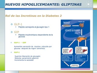 NUEVOS HIPOGLICEMIANTES: GLIPTINAS
Rol de las Incretinas en la Diabetes 2
 GLP-1
 Péptido semejante al glucagón tipo 1
 GIP
 Péptido insulinotrópico dependiente de la
glucosa
 GLP-1 - GIP
Aumentan secreción de insulina ,inducida por
glucosa después de ingerir alimentos
 GLP-1
Suprime liberación de glucagón
Retarda vaciamiento gástrico
Incrementa la saciedad
 