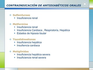 CONTRAINDICACIÓN DE ANTIDIABÉTICOS ORALES
 Sulfonilureas
 Insuficiencia renal
 Metformina
 Insuficiencia renal
 Insuficiencia Cardiaca , Respiratoria, Hepática
 Estados de hipoxia tisular
 Tiazolidinedionas
 Insuficiencia hepática
 Insufiencia cardiaca
 Metiglinidas
 Insuficiencia hepática severa
 Insuficiencia renal severa
 