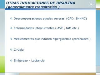 OTRAS INDICACIONES DE INSULINA
(generalmente transitorias )
 Descompensaciones agudas severas (CAD, SHHNC)
 Enfermedades intercurrentes ( AVE , IAM etc.)
 Medicamentos que inducen hiperglicemia (corticoides )
 Cirugía
 Embarazo – Lactancia
 