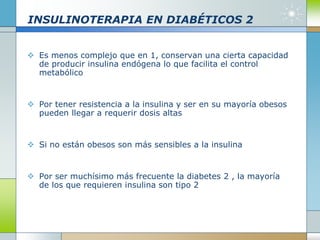 INSULINOTERAPIA EN DIABÉTICOS 2
 Es menos complejo que en 1, conservan una cierta capacidad
de producir insulina endógena lo que facilita el control
metabólico
 Por tener resistencia a la insulina y ser en su mayoría obesos
pueden llegar a requerir dosis altas
 Si no están obesos son más sensibles a la insulina
 Por ser muchísimo más frecuente la diabetes 2 , la mayoría
de los que requieren insulina son tipo 2
 