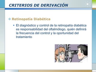CRITERIOS DE DERIVACIÓN
 Retinopatía Diabética
 El diagnóstico y control de la retinopatía diabética
es responsabilidad del oftalmólogo, quién definirá
la frecuencia del control y la oportunidad del
tratamiento
 