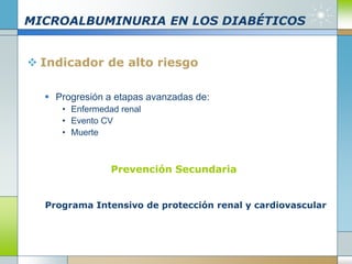 MICROALBUMINURIA EN LOS DIABÉTICOS
 Indicador de alto riesgo
 Progresión a etapas avanzadas de:
• Enfermedad renal
• Evento CV
• Muerte
Prevención Secundaria
Programa Intensivo de protección renal y cardiovascular
 