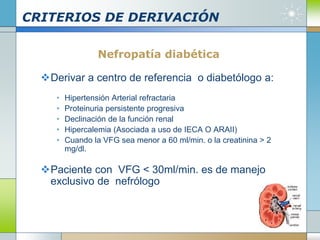 CRITERIOS DE DERIVACIÓN
Nefropatía diabética
Derivar a centro de referencia o diabetólogo a:
• Hipertensión Arterial refractaria
• Proteinuria persistente progresiva
• Declinación de la función renal
• Hipercalemia (Asociada a uso de IECA O ARAII)
• Cuando la VFG sea menor a 60 ml/min. o la creatinina > 2
mg/dl.
Paciente con VFG < 30ml/min. es de manejo
exclusivo de nefrólogo
 