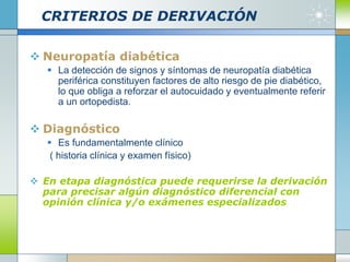 CRITERIOS DE DERIVACIÓN
 Neuropatía diabética
 La detección de signos y síntomas de neuropatía diabética
periférica constituyen factores de alto riesgo de pie diabético,
lo que obliga a reforzar el autocuidado y eventualmente referir
a un ortopedista.
 Diagnóstico
 Es fundamentalmente clínico
( historia clínica y examen físico)
 En etapa diagnóstica puede requerirse la derivación
para precisar algún diagnóstico diferencial con
opinión clínica y/o exámenes especializados
 