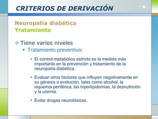 CRITERIOS DE DERIVACIÓN
Neuropatía diabética
Tratamiento
 Tiene varios niveles
 Tratamiento preventivo:
• El control metabólico estricto es la medida más
importante en la prevención y tratamiento de la
neuropatía diabética.
• Evaluar otros factores que influyen negativamente en
su génesis o evolución, tales como alcohol, la
isquemia periférica, las hiperlipidemias, la desnutrición
y la uremia.
• Evitar drogas neurotóxicas.
 