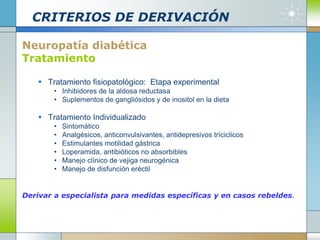 CRITERIOS DE DERIVACIÓN
Neuropatía diabética
Tratamiento
 Tratamiento fisiopatológico: Etapa experimental
• Inhibidores de la aldosa reductasa
• Suplementos de gangliósidos y de inositol en la dieta
 Tratamiento Individualizado
• Sintomático
• Analgésicos, anticonvulsivantes, antidepresivos tríciclicos
• Estimulantes motilidad gástrica
• Loperamida, antibióticos no absorbibles
• Manejo clínico de vejiga neurogénica
• Manejo de disfunción eréctil
Derivar a especialista para medidas específicas y en casos rebeldes.
 