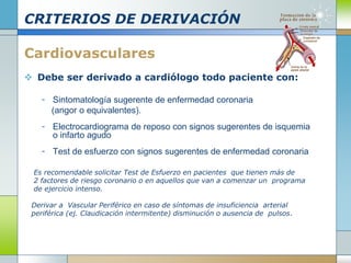 CRITERIOS DE DERIVACIÓN
Cardiovasculares
 Debe ser derivado a cardiólogo todo paciente con:
- Sintomatología sugerente de enfermedad coronaria
(angor o equivalentes).
- Electrocardiograma de reposo con signos sugerentes de isquemia
o infarto agudo
- Test de esfuerzo con signos sugerentes de enfermedad coronaria
Es recomendable solicitar Test de Esfuerzo en pacientes que tienen más de
2 factores de riesgo coronario o en aquellos que van a comenzar un programa
de ejercicio intenso.
Derivar a Vascular Periférico en caso de síntomas de insuficiencia arterial
periférica (ej. Claudicación intermitente) disminución o ausencia de pulsos.
 