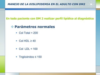 MANEJO DE LA DISLIPIDEMIA EN EL ADULTO CON DM2
 Parámetros normales
 Col Total < 200
 Col HDL ≥ 40
 Col LDL < 100
 Triglicéridos ≤ 150
En todo paciente con DM 2 realizar perfil lipídico al diagnóstico
 