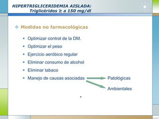HIPERTRIGLICERIDEMIA AISLADA:
Triglicéridos ≥ a 150 mg/dl
 Medidas no farmacológicas
 Optimizar control de la DM.
 Optimizar el peso
 Ejercicio aeróbico regular
 Eliminar consumo de alcohol
 Eliminar tabaco
 Manejo de causas asociadas Patológicas
Ambientales
 
